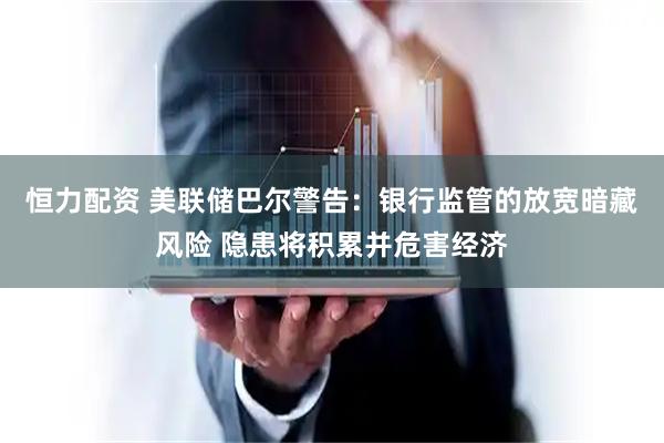 恒力配资 美联储巴尔警告：银行监管的放宽暗藏风险 隐患将积累并危害经济