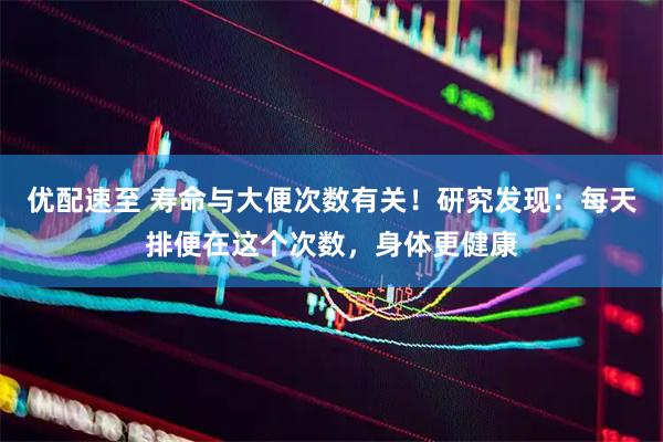 优配速至 寿命与大便次数有关！研究发现：每天排便在这个次数，身体更健康