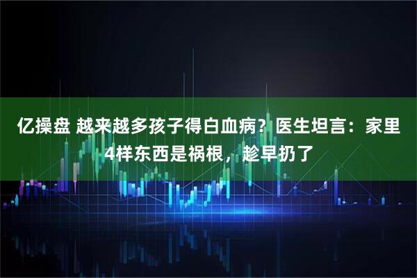 亿操盘 越来越多孩子得白血病？医生坦言：家里4样东西是祸根，趁早扔了