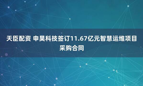 天臣配资 申昊科技签订11.67亿元智慧运维项目采购合同