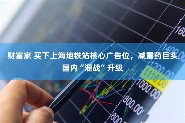 财富家 买下上海地铁站核心广告位，减重药巨头国内“混战”升级