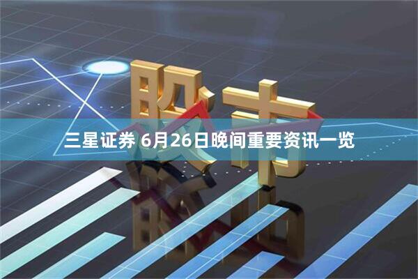 三星证券 6月26日晚间重要资讯一览