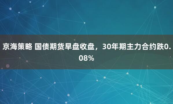 京海策略 国债期货早盘收盘，30年期主力合约跌0.08%