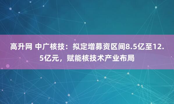 高升网 中广核技：拟定增募资区间8.5亿至12.5亿元，赋能核技术产业布局