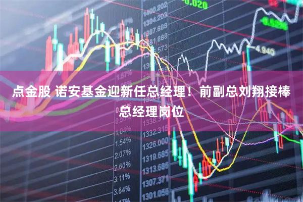 点金股 诺安基金迎新任总经理！前副总刘翔接棒总经理岗位