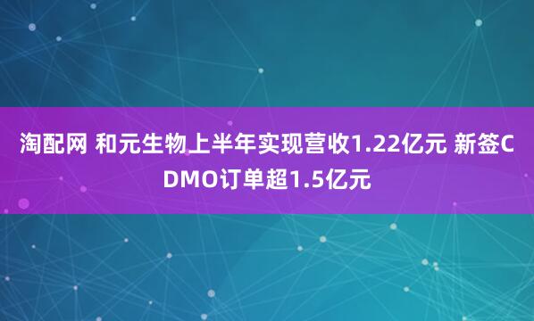 淘配网 和元生物上半年实现营收1.22亿元 新签CDMO订单超1.5亿元