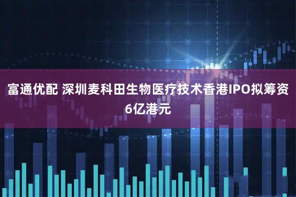 富通优配 深圳麦科田生物医疗技术香港IPO拟筹资6亿港元