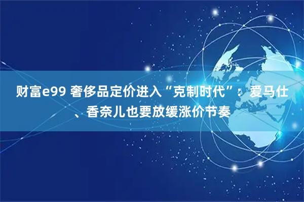 财富e99 奢侈品定价进入“克制时代”：爱马仕、香奈儿也要放缓涨价节奏