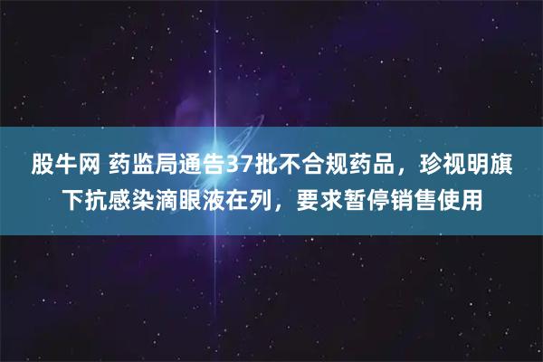 股牛网 药监局通告37批不合规药品，珍视明旗下抗感染滴眼液在列，要求暂停销售使用